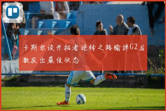卡斯尔谈开拓者逆转之路输掉G2后激发出最佳状态