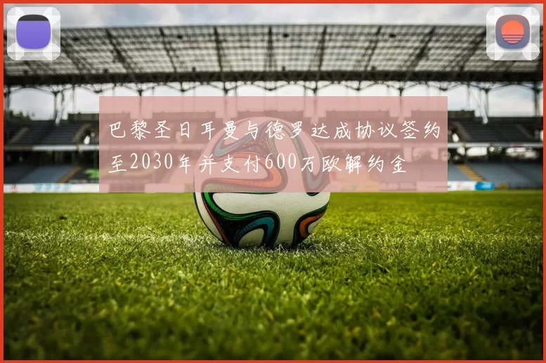 巴黎圣日耳曼与德罗达成协议签约至2030年并支付600万欧解约金