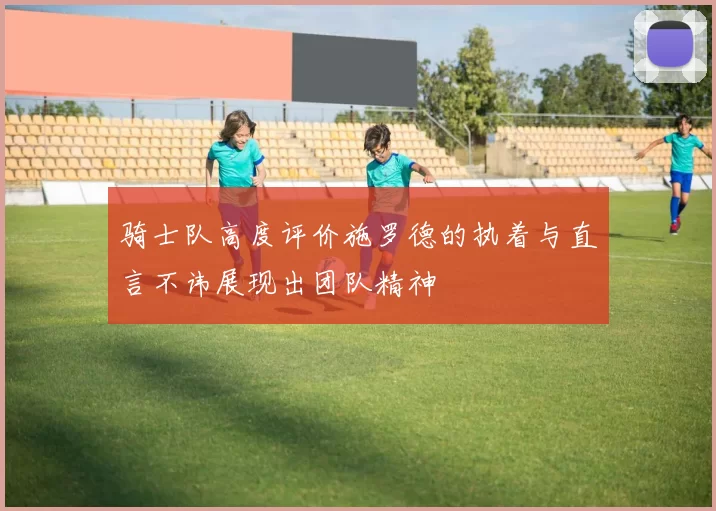 骑士队高度评价施罗德的执着与直言不讳展现出团队精神