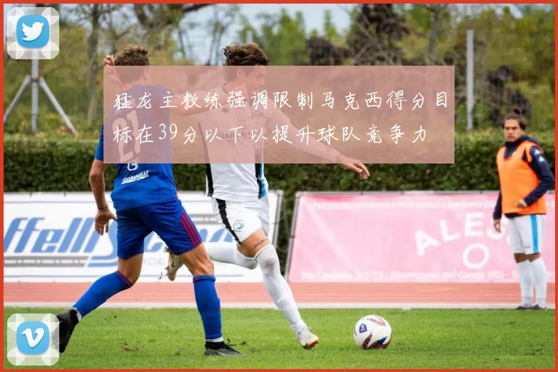 猛龙主教练强调限制马克西得分目标在39分以下以提升球队竞争力