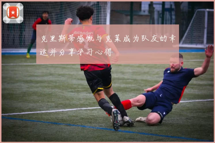 克里斯蒂感慨与克莱成为队友的幸运并分享学习心得
