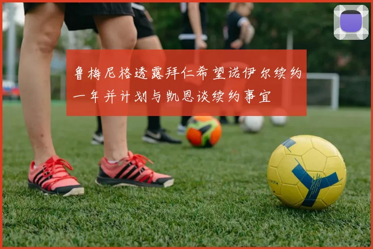 鲁梅尼格透露拜仁希望诺伊尔续约一年并计划与凯恩谈续约事宜