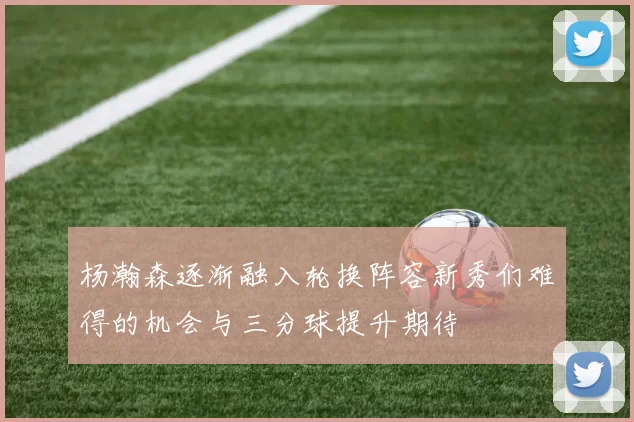 杨瀚森逐渐融入轮换阵容新秀们难得的机会与三分球提升期待