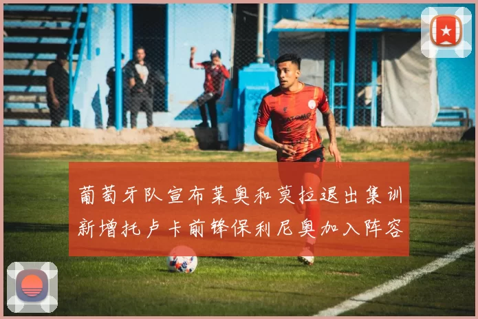 葡萄牙队宣布莱奥和莫拉退出集训新增托卢卡前锋保利尼奥加入阵容