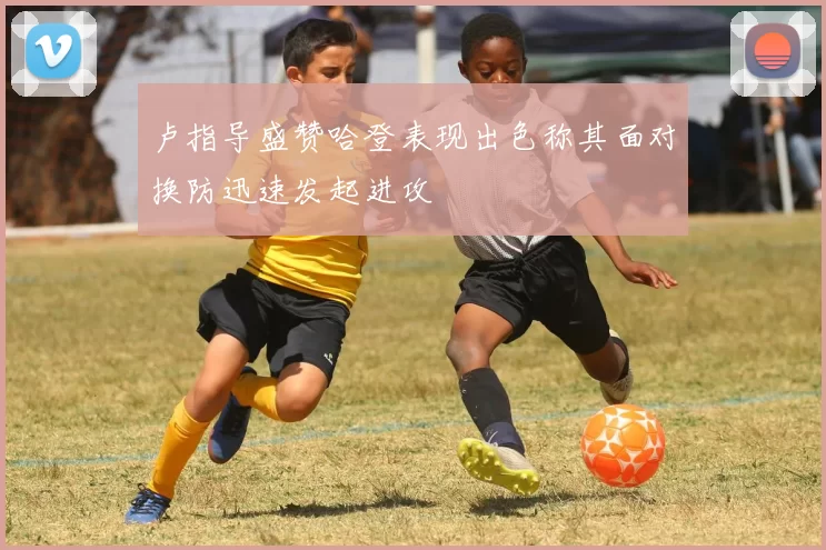 卢指导盛赞哈登表现出色称其面对换防迅速发起进攻