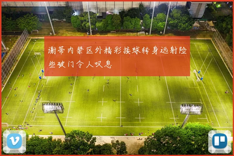 谢蒂内禁区外精彩接球转身远射险些破门令人叹息