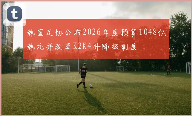 韩国足协公布2026年度预算1048亿韩元并改革K2K4升降级制度