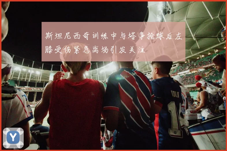 斯坦尼西奇训练中与塔争抢球后左膝受伤紧急离场引发关注