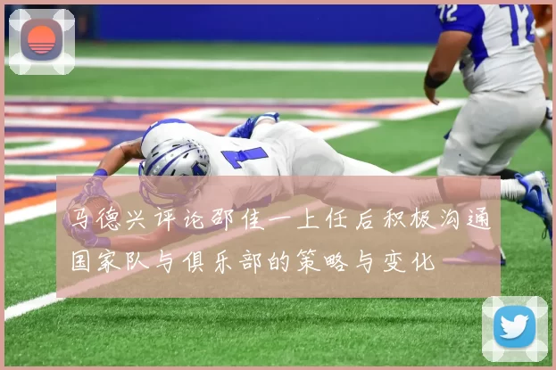 马德兴评论邵佳一上任后积极沟通国家队与俱乐部的策略与变化