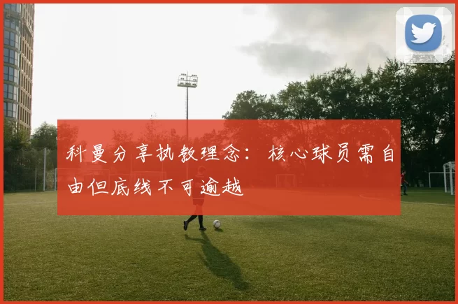 科曼分享执教理念：核心球员需自由但底线不可逾越