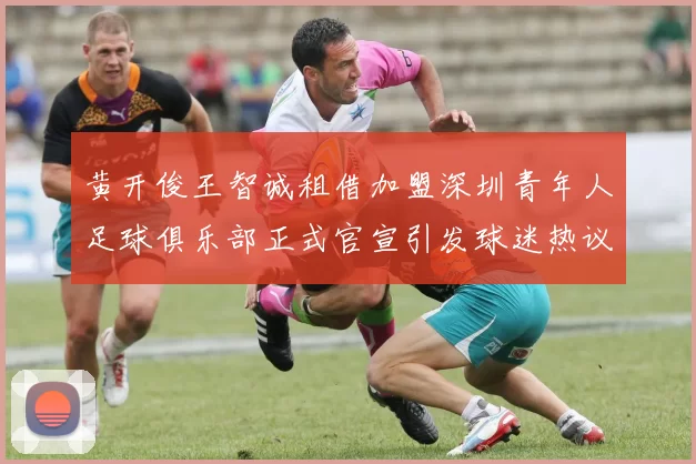 黄开俊王智诚租借加盟深圳青年人足球俱乐部正式官宣引发球迷热议